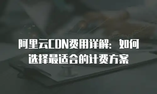 阿里云CDN费用详解：如何选择最适合的计费方案