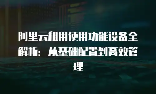 阿里云租用使用功能设备全解析：从基础配置到高效管理