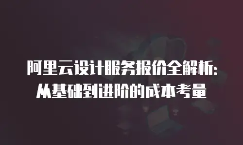阿里云设计服务报价全解析：从基础到进阶的成本考量