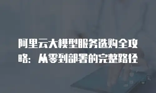 阿里云大模型服务选购全攻略：从零到部署的完整路径
