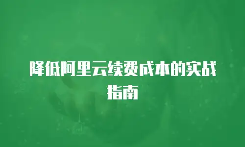降低阿里云续费成本的实战指南