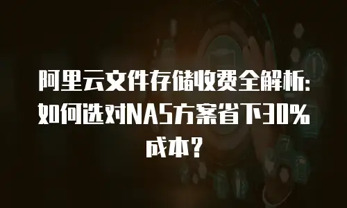 阿里云文件存储收费全解析：如何选对NAS方案省下30%成本？
