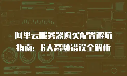 阿里云服务器购买配置避坑指南：6大高频错误全解析