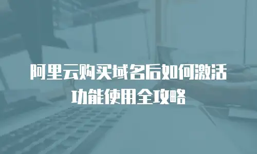 阿里云购买域名后如何激活功能使用全攻略