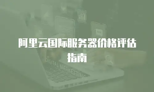 阿里云国际服务器价格评估指南