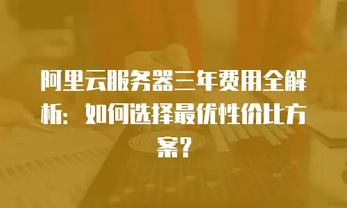 阿里云服务器三年费用全解析：如何选择最优性价比方案？