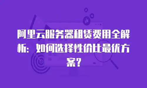 阿里云服务器租赁费用全解析：如何选择性价比最优方案？