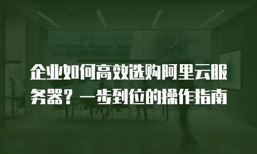 企业如何高效选购阿里云服务器？一步到位的操作指南