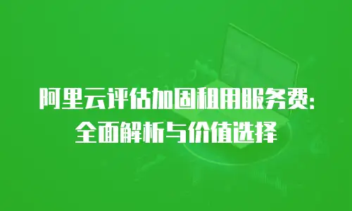 阿里云评估加固租用服务费：全面解析与价值选择