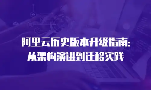 阿里云历史版本升级指南：从架构演进到迁移实践