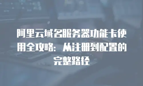 阿里云域名服务器功能卡使用全攻略：从注册到配置的完整路径