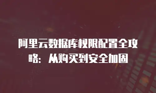 阿里云数据库权限配置全攻略：从购买到安全加固