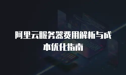 阿里云服务器费用解析与成本优化指南