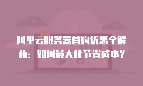 阿里云服务器首购优惠全解析：如何最大化节省成本？