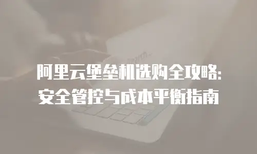 阿里云堡垒机选购全攻略：安全管控与成本平衡指南