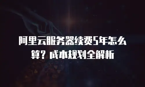 阿里云服务器续费5年怎么算？成本规划全解析