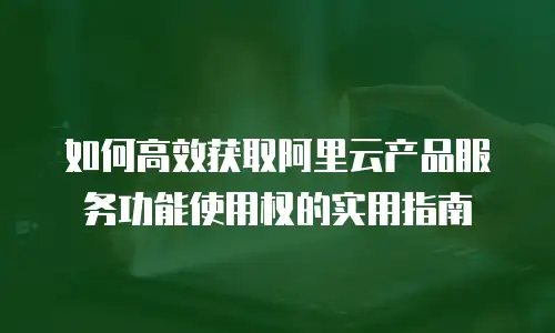 如何高效获取阿里云产品服务功能使用权的实用指南
