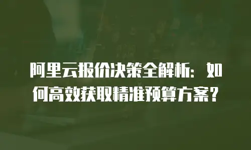 阿里云报价决策全解析：如何高效获取精准预算方案？