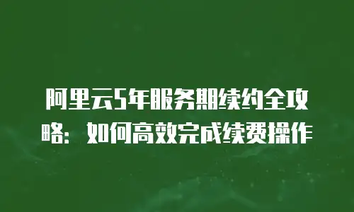 阿里云5年服务期续约全攻略：如何高效完成续费操作
