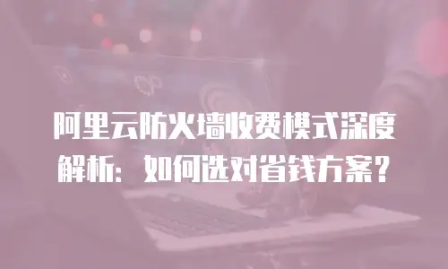 阿里云防火墙收费模式深度解析：如何选对省钱方案？