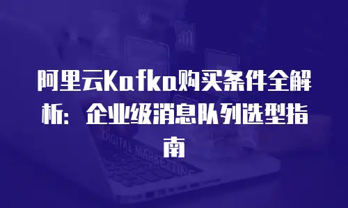 阿里云Kafka购买条件全解析：企业级消息队列选型指南