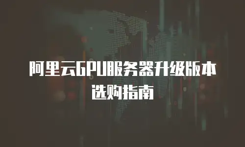 阿里云GPU服务器升级版本选购指南
