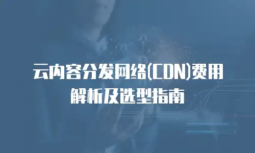 云内容分发网络(CDN)费用解析及选型指南