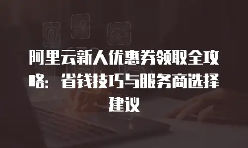阿里云新人优惠券领取全攻略：省钱技巧与服务商选择建议