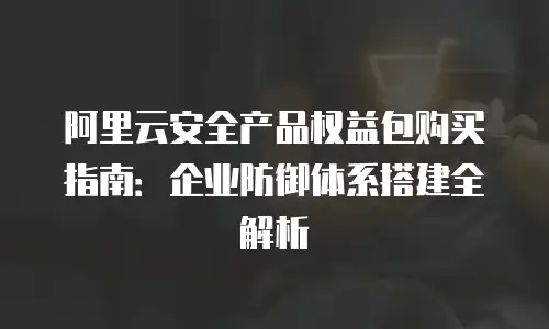 阿里云安全产品权益包购买指南：企业防御体系搭建全解析
