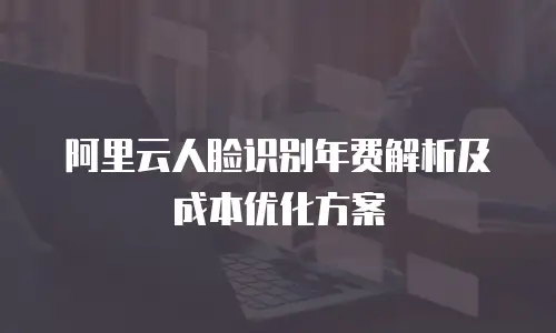 阿里云人脸识别年费解析及成本优化方案