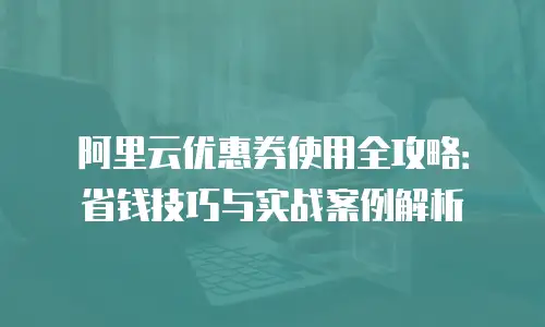 阿里云优惠券使用全攻略：省钱技巧与实战案例解析
