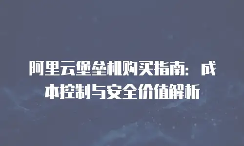 阿里云堡垒机购买指南：成本控制与安全价值解析