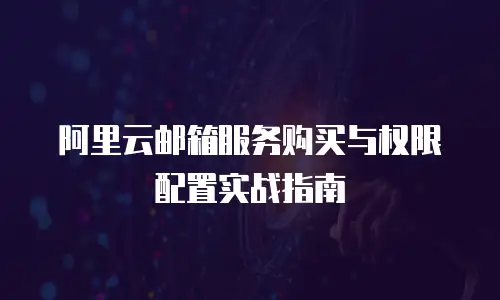 阿里云邮箱服务购买与权限配置实战指南