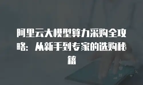 阿里云大模型算力采购全攻略：从新手到专家的选购秘籍