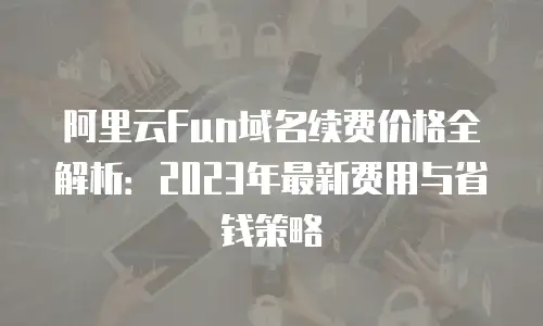 阿里云Fun域名续费价格全解析：2023年最新费用与省钱策略