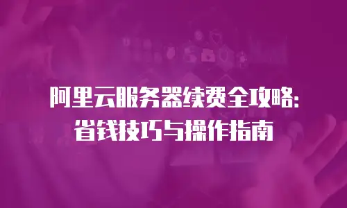 阿里云服务器续费全攻略：省钱技巧与操作指南