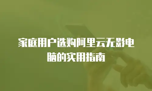 家庭用户选购阿里云无影电脑的实用指南