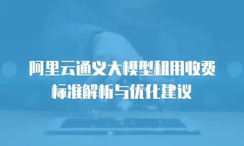 阿里云通义大模型租用收费标准解析与优化建议