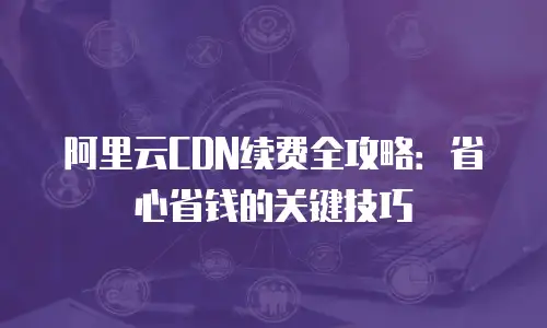 阿里云CDN续费全攻略：省心省钱的关键技巧