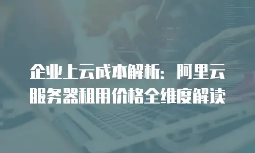 企业上云成本解析：阿里云服务器租用价格全维度解读