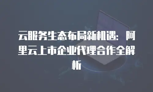 云服务生态布局新机遇：阿里云上市企业代理合作全解析
