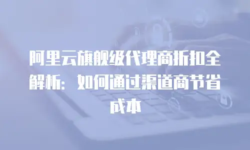 阿里云旗舰级代理商折扣全解析：如何通过渠道商节省成本