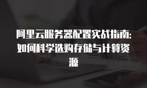 阿里云服务器配置实战指南：如何科学选购存储与计算资源