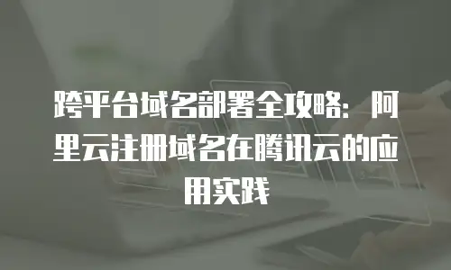 跨平台域名部署全攻略：阿里云注册域名在腾讯云的应用实践