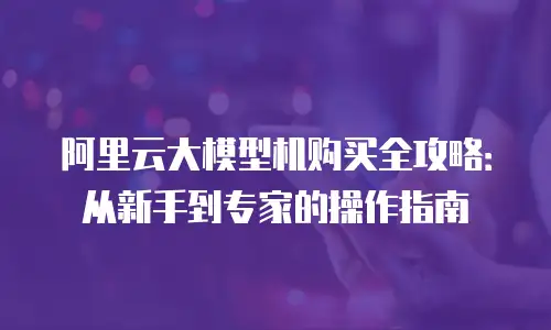 阿里云大模型机购买全攻略：从新手到专家的操作指南
