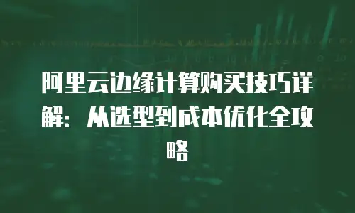 阿里云边缘计算购买技巧详解：从选型到成本优化全攻略