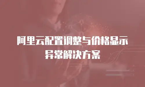 阿里云配置调整与价格显示异常解决方案