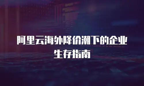 阿里云海外降价潮下的企业生存指南