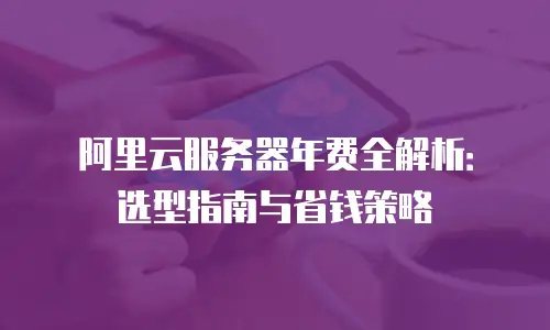 阿里云服务器年费全解析：选型指南与省钱策略