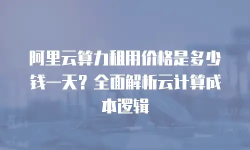 阿里云算力租用价格是多少钱一天？全面解析云计算成本逻辑
